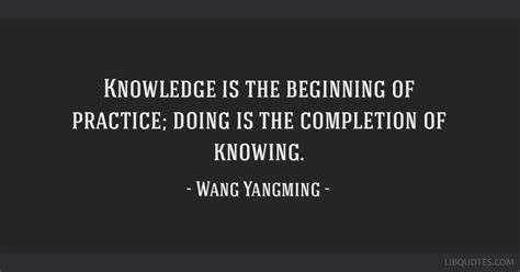 Knowledge is the beginning of practice; doing is the...