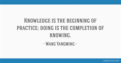 Knowledge is the beginning of practice; doing is the...