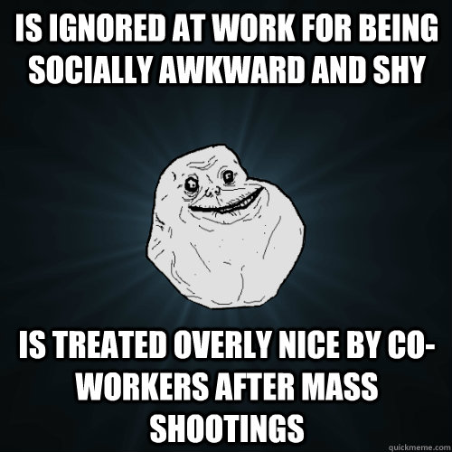 Is ignored at work for being socially awkward and shy is treated overly nice by co-workers after mass shootings  Forever Alone