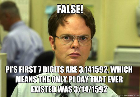 False! pi's first 7 digits are 3.141592, which means the only pi day that ever existed was 3/14/1592  Dwight