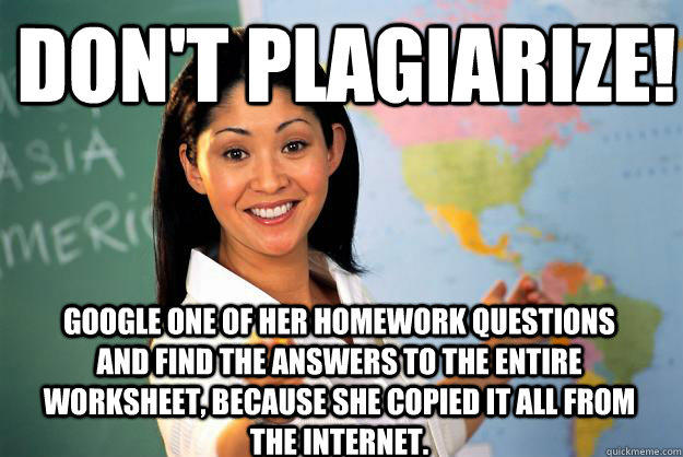 Don't plagiarize! Google one of her homework questions and find the answers to the entire worksheet, because she copied it all from the internet.  Unhelpful High School Teacher