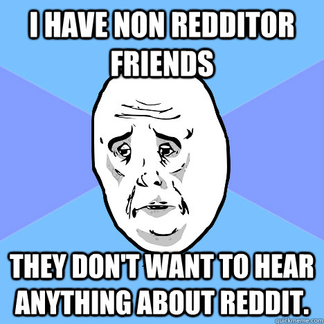 I have non redditor friends they don't want to hear anything about reddit.  