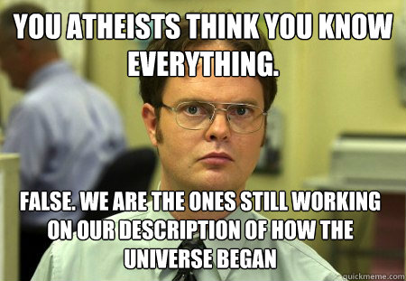 You atheists think you know everything. False. We are the ones still working on our description of how the universe began  Dwight