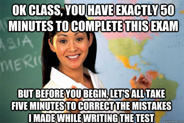 Ok class, you have exactly 50 minutes to complete this exam But before you begin, let's all take five minutes to correct the mistakes I made while writing the test  Unhelpful High School Teacher