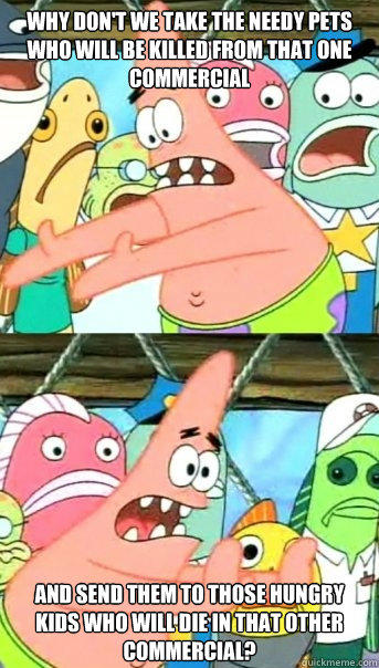 Why don't we take the needy pets who will be killed from that one commercial  and send them to those hungry kids who will die in that other commercial?   Push it somewhere else Patrick