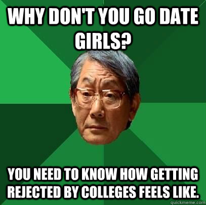 Why don't you go date girls? You need to know how getting rejected by colleges feels like.  High Expectations Asian Father