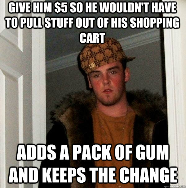 Give him $5 so he wouldn't have to pull stuff out of his shopping cart adds a pack of gum and keeps the change  Scumbag Steve