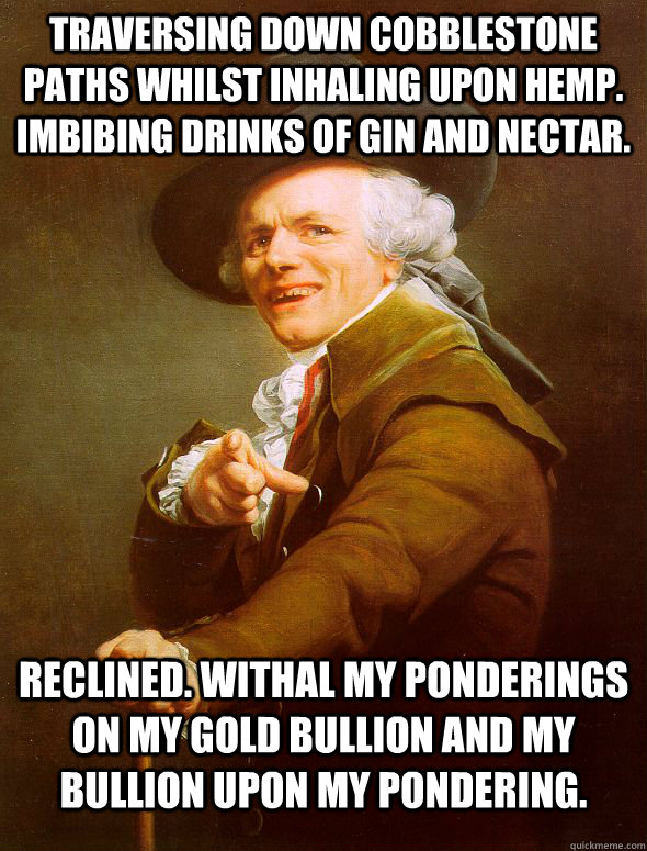 Traversing down cobblestone paths whilst inhaling upon hemp. Imbibing drinks of Gin and nectar. Reclined. Withal my ponderings on my gold bullion and my bullion upon my pondering.  Joseph Ducreux