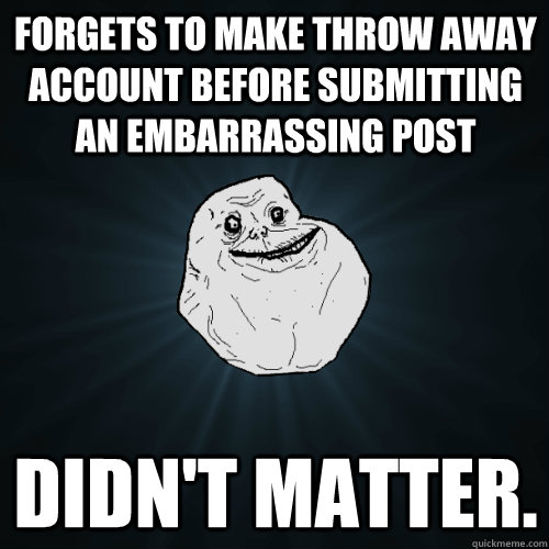 forgets to make throw away account before submitting an embarrassing post didn't matter.  - forgets to make throw away account before submitting an embarrassing post didn't matter.   Forever Alone