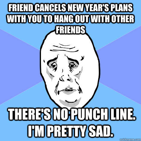 friend cancels new year's plans with you to hang out with other friends  there's no punch line. I'm pretty sad.  