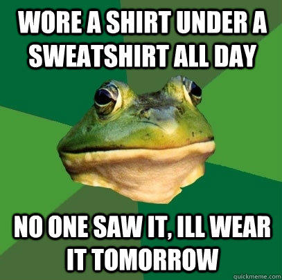 wore a shirt under a sweatshirt all day no one saw it, ill wear it tomorrow  Foul Bachelor Frog