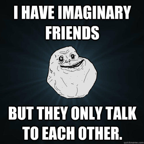 I have imaginary friends But they only talk to each other.  Forever Alone