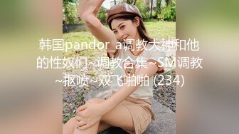 韩国pandor_a调教大神和他的性奴们~调教合集~SM调教~抠喷~双飞啪啪 (234)